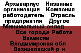 Архивариус › Название организации ­ Компания-работодатель › Отрасль предприятия ­ Другое › Минимальный оклад ­ 18 000 - Все города Работа » Вакансии   . Владимирская обл.,Вязниковский р-н